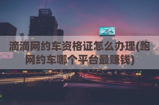 滴滴网约车资格证怎么办理(跑网约车哪个平台最赚钱)