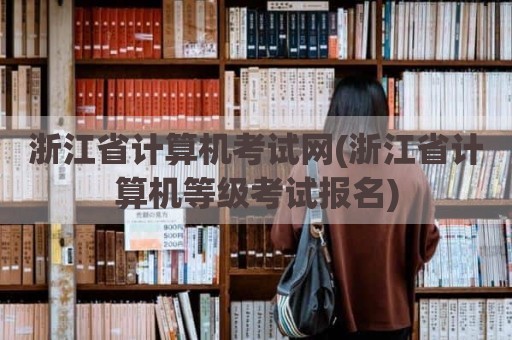 浙江省计算机考试网(浙江省计算机等级考试报名)