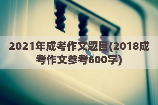 2021年成考作文题目(2018成考作文参考600字)