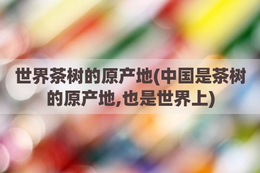 世界茶树的原产地(中国是茶树的原产地,也是世界上)