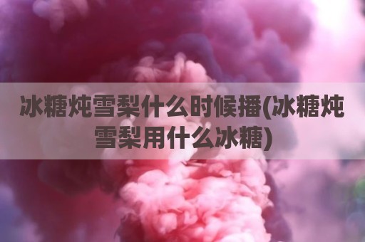 冰糖炖雪梨什么时候播(冰糖炖雪梨用什么冰糖)