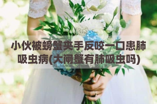 小伙被螃蟹夹手反咬一口患肺吸虫病(大闸蟹有肺吸虫吗)