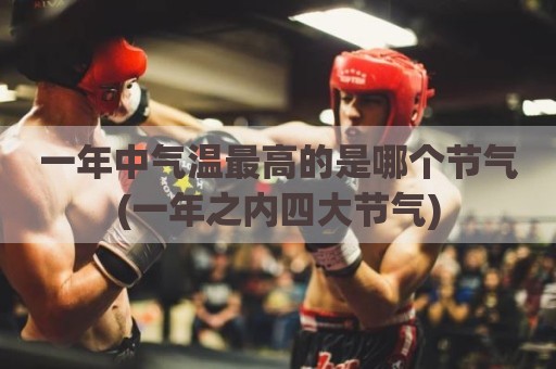 一年中气温最高的是哪个节气(一年之内四大节气)
