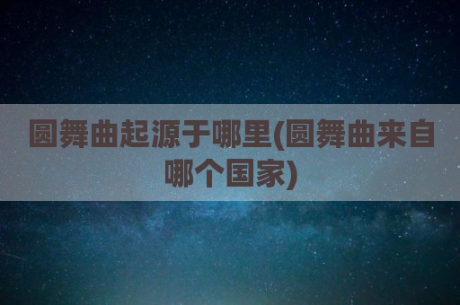 圆舞曲起源于哪里(圆舞曲来自哪个国家)