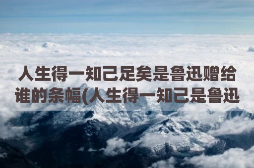 人生得一知己足矣是鲁迅赠给谁的条幅(人生得一知己是鲁迅赠与)