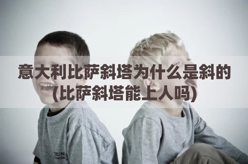 意大利比萨斜塔为什么是斜的(比萨斜塔能上人吗)