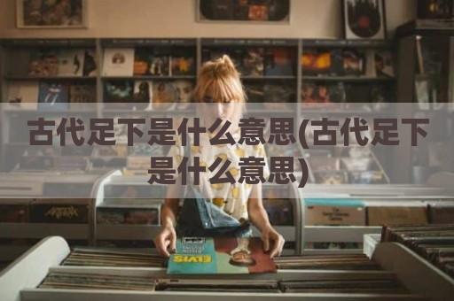 古代足下是什么意思(古代足下是什么意思)