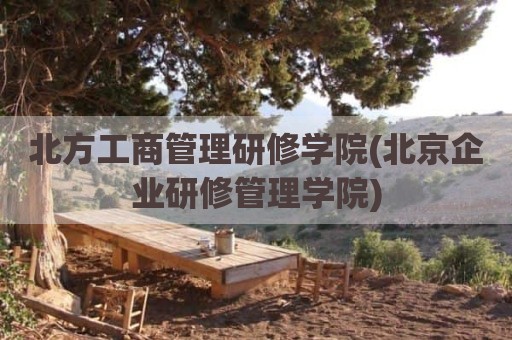 北方工商管理研修学院(北京企业研修管理学院)