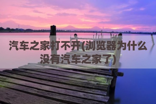 汽车之家打不开(浏览器为什么没有汽车之家了)