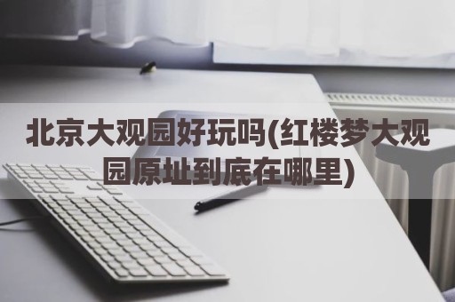 北京大观园好玩吗(红楼梦大观园原址到底在哪里)
