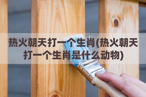 热火朝天打一个生肖(热火朝天打一个生肖是什么动物)