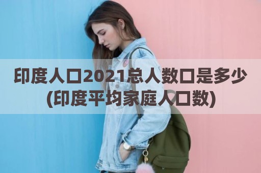 印度人口2021总人数口是多少(印度平均家庭人口数)
