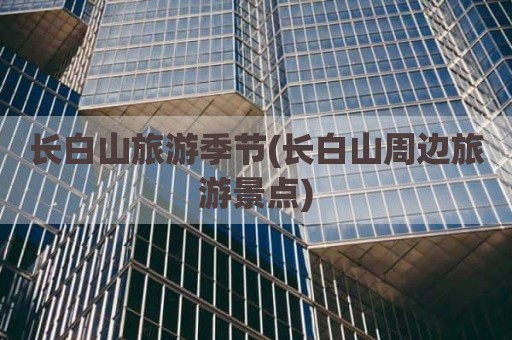 长白山旅游季节(长白山周边旅游景点)