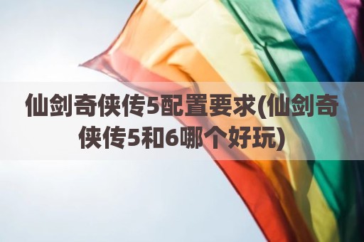 仙剑奇侠传5配置要求(仙剑奇侠传5和6哪个好玩)