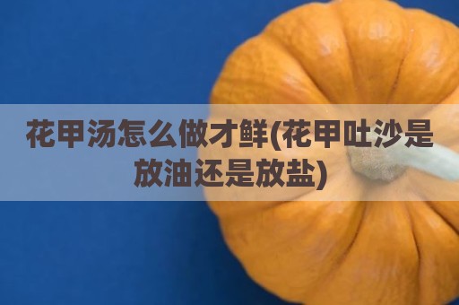 花甲汤怎么做才鲜(花甲吐沙是放油还是放盐)