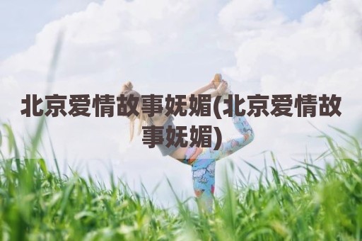 北京爱情故事妩媚(北京爱情故事妩媚)