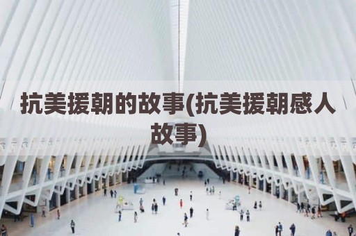 抗美援朝的故事(抗美援朝感人故事)