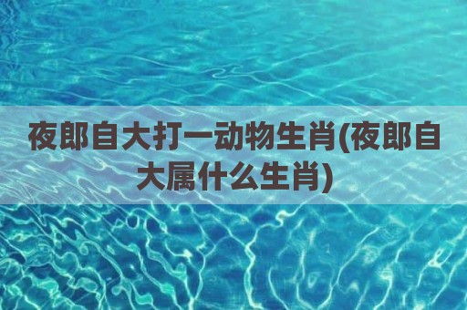 夜郎自大打一动物生肖(夜郎自大属什么生肖)