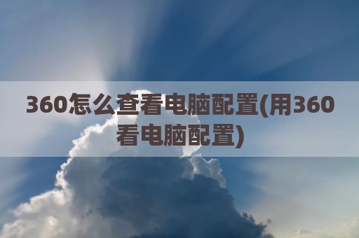 360怎么查看电脑配置(用360看电脑配置)
