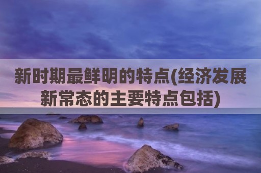 新时期最鲜明的特点(经济发展新常态的主要特点包括)