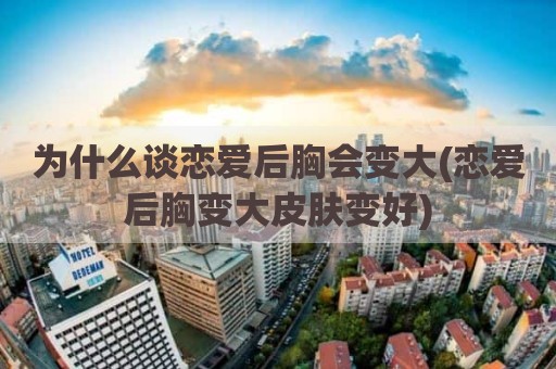 为什么谈恋爱后胸会变大(恋爱后胸变大皮肤变好)