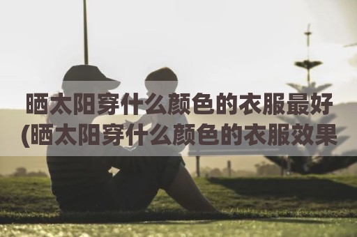 晒太阳穿什么颜色的衣服最好(晒太阳穿什么颜色的衣服效果最好)