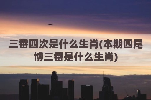 三番四次是什么生肖(本期四尾博三番是什么生肖)