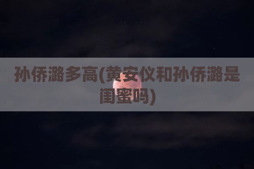 孙侨潞多高(黄安仪和孙侨潞是闺蜜吗)