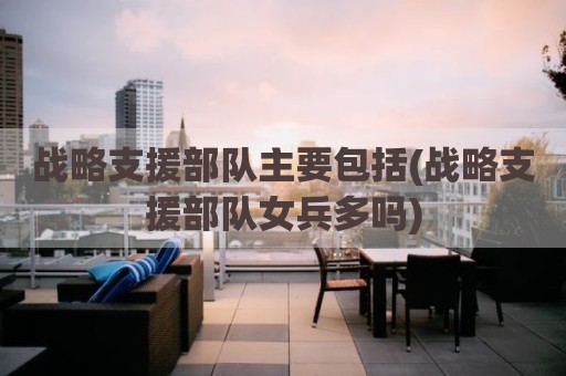 战略支援部队主要包括(战略支援部队女兵多吗)