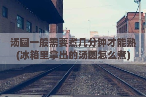 汤圆一般需要煮几分钟才能熟(冰箱里拿出的汤圆怎么煮)