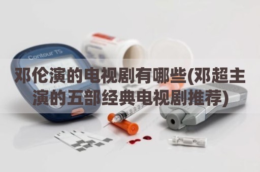 邓伦演的电视剧有哪些(邓超主演的五部经典电视剧推荐)