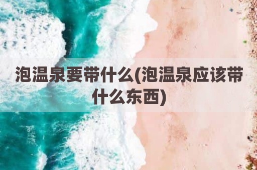 泡温泉要带什么(泡温泉应该带什么东西)
