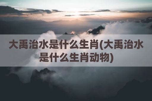 大禹治水是什么生肖(大禹治水是什么生肖动物)