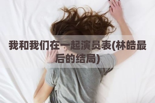 我和我们在一起演员表(林皓最后的结局)