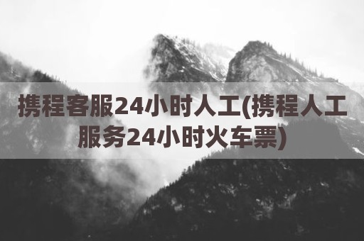 携程客服24小时人工(携程人工服务24小时火车票)