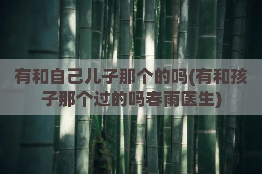 有和自己儿子那个的吗(有和孩子那个过的吗春雨医生)