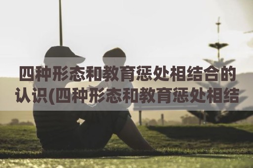 四种形态和教育惩处相结合的认识(四种形态和教育惩处相结合谈心谈话)