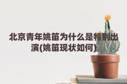 北京青年姚笛为什么是特别出演(姚笛现状如何)
