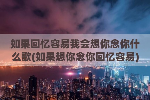 如果回忆容易我会想你念你什么歌(如果想你念你回忆容易)