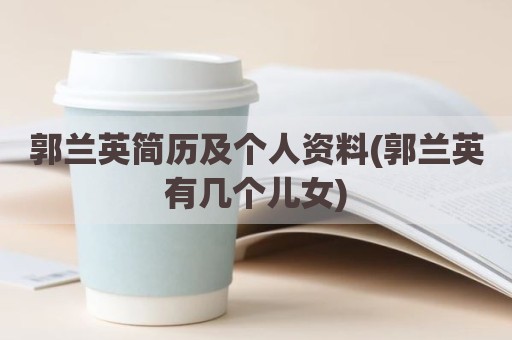 郭兰英简历及个人资料(郭兰英有几个儿女)
