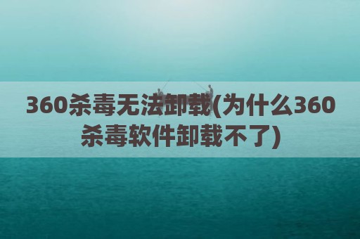 360杀毒无法卸载(为什么360杀毒软件卸载不了)