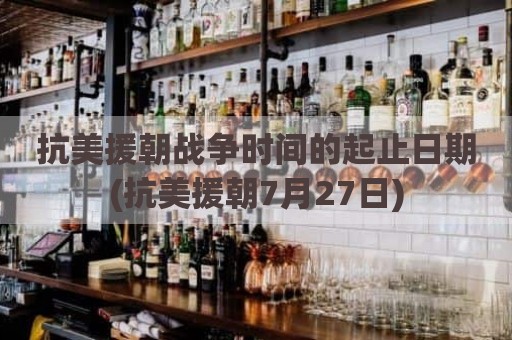 抗美援朝战争时间的起止日期(抗美援朝7月27日)