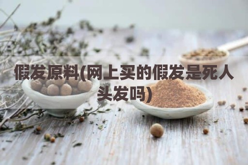 假发原料(网上买的假发是死人头发吗)