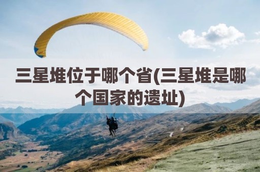 三星堆位于哪个省(三星堆是哪个国家的遗址)