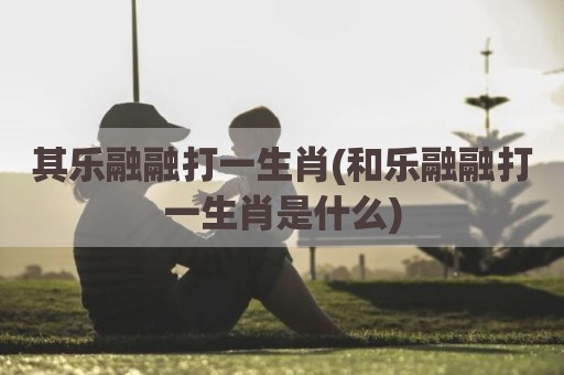 其乐融融打一生肖(和乐融融打一生肖是什么)