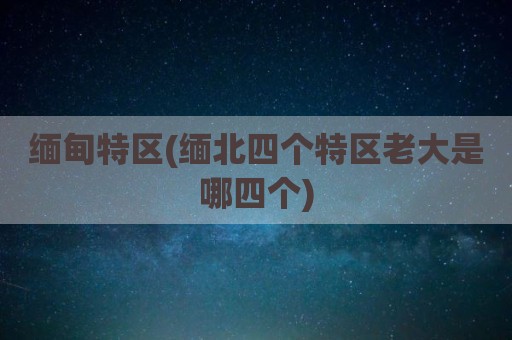 缅甸特区(缅北四个特区老大是哪四个)