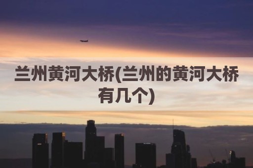 兰州黄河大桥(兰州的黄河大桥有几个)