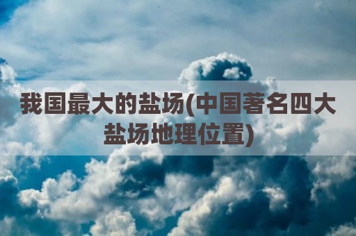 我国最大的盐场(中国著名四大盐场地理位置)