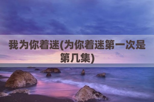 我为你着迷(为你着迷第一次是第几集)