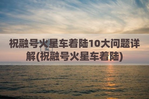 祝融号火星车着陆10大问题详解(祝融号火星车着陆)